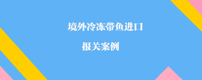 境外冷凍帶魚進(jìn)口報關(guān)案例